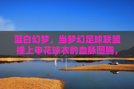 蓝白幻梦，当梦幻足球联盟撞上申花球衣的血脉图腾，蓝白幻梦，当梦幻足球联盟撞上申花血脉图腾