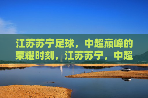 江苏苏宁足球,中超巅峰的荣耀时刻,江苏苏宁,中超巅峰荣耀 江苏苏宁足球,中超巅峰的荣耀时刻,江苏苏宁,中超巅峰荣耀