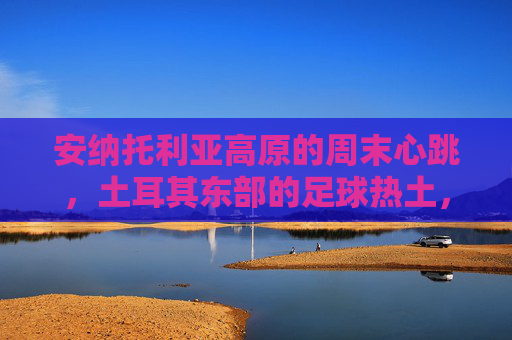 安纳托利亚高原的周末心跳,土耳其东部的足球热土,安纳托利亚高原的周末足球心跳 安纳托利亚高原的周末心跳,土耳其东部的足球热土,安纳托利亚高原的周末足球心跳