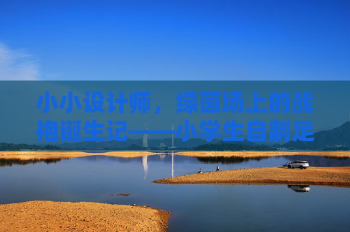 小小设计师,绿茵场上的战袍诞生记——小学生自制足球服装小记 小小设计师,绿茵场上的战袍诞生记——小学生自制足球服装小记