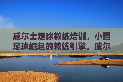 威尔士足球教练培训,小国足球崛起的教练引擎,威尔士教练培训,小国足球崛起的引擎 威尔士足球教练培训,小国足球崛起的教练引擎,威尔士教练培训,小国足球崛起的引擎
