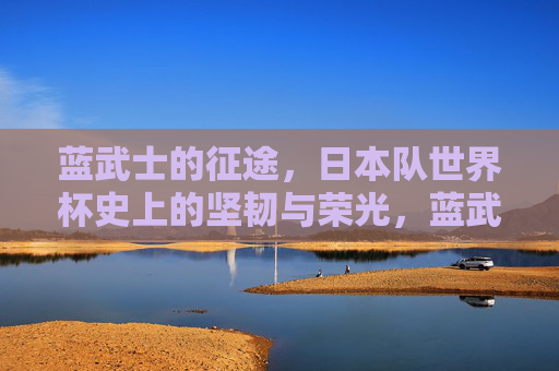 蓝武士的征途,日本队世界杯史上的坚韧与荣光,蓝武士的世界杯征途,坚韧与荣光 蓝武士的征途,日本队世界杯史上的坚韧与荣光,蓝武士的世界杯征途,坚韧与荣光