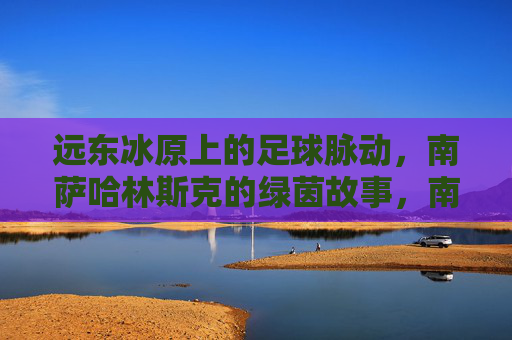 远东冰原上的足球脉动，南萨哈林斯克的绿茵故事，南萨哈林斯克，远东冰原的绿茵脉动