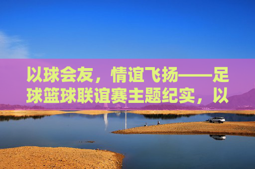以球会友,情谊飞扬——足球篮球联谊赛主题纪实,以球会友,情谊飞扬——足球篮球联谊赛纪实 以球会友,情谊飞扬——足球篮球联谊赛主题纪实,以球会友,情谊飞扬——足球篮球联谊赛纪实