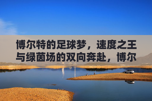博尔特的足球梦,速度之王与绿茵场的双向奔赴,博尔特,速度之王的足球双向奔赴 博尔特的足球梦,速度之王与绿茵场的双向奔赴,博尔特,速度之王的足球双向奔赴