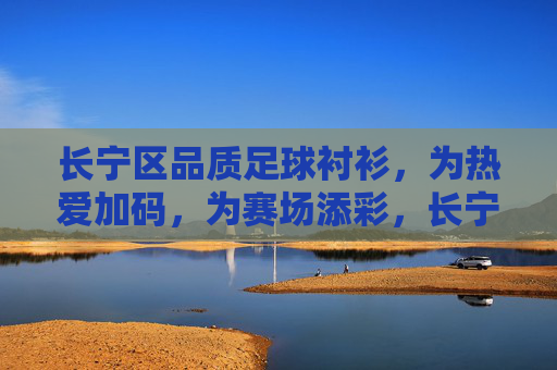 长宁区品质足球衬衫，为热爱加码，为赛场添彩，长宁区品质足球衬衫，为热爱加码，为赛场添彩