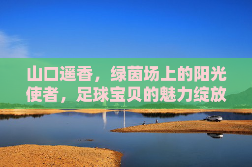 山口遥香，绿茵场上的阳光使者，足球宝贝的魅力绽放，山口遥香，绿茵场阳光使者，足球宝贝魅力绽放