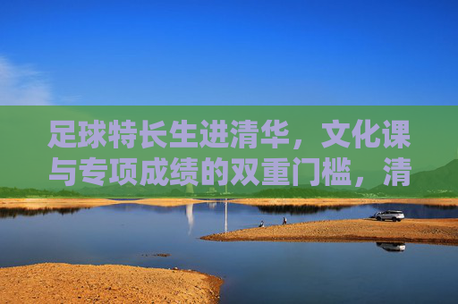 足球特长生进清华，文化课与专项成绩的双重门槛，清华足球特长生，文化课与专项成绩的双重门槛