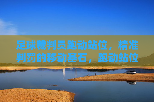 足球裁判员跑动站位，精准判罚的移动基石，跑动站位，足球裁判精准判罚的基石