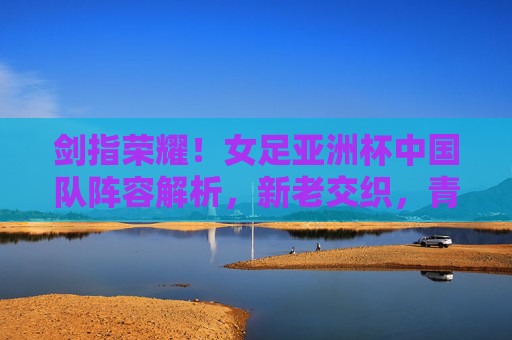 剑指荣耀!女足亚洲杯中国队阵容解析,新老交织,青春启航 剑指荣耀!女足亚洲杯中国队阵容解析,新老交织,青春启航