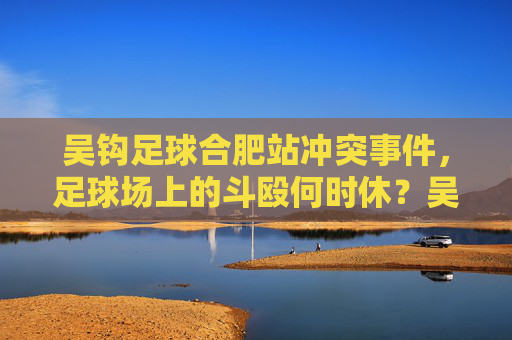 吴钩足球合肥站冲突事件,足球场上的斗殴何时休?吴钩足球合肥站冲突,足球场斗殴何时休? 吴钩足球合肥站冲突事件,足球场上的斗殴何时休?吴钩足球合肥站冲突,足球场斗殴何时休?