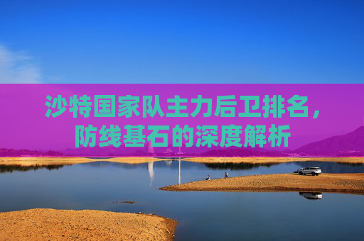 沙特国家队主力后卫排名,防线基石的深度解析 沙特国家队主力后卫排名,防线基石的深度解析