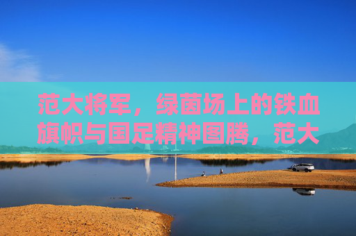 范大将军，绿茵场上的铁血旗帜与国足精神图腾，范大将军，绿茵铁血旗帜与国足精神图腾