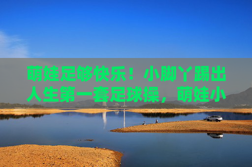 萌娃足够快乐！小脚丫踢出人生第一套足球操，萌娃小脚丫踢出人生首套快乐足球操
