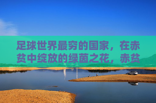 足球世界最穷的国家，在赤贫中绽放的绿茵之花，赤贫中的绿茵之花，足球世界最穷国家的绽放