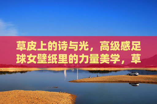 草皮上的诗与光，高级感足球女壁纸里的力量美学，草皮诗光与力量美学，足球女高级壁纸
