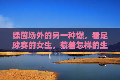绿茵场外的另一种燃，看足球赛的女生，藏着怎样的生命力？绿茵场外，女生的另一种燃与生命力