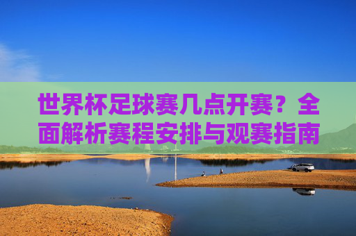 世界杯足球赛几点开赛?全面解析赛程安排与观赛指南,世界杯足球赛开赛时间、赛程安排与观赛指南 世界杯足球赛几点开赛?全面解析赛程安排与观赛指南,世界杯足球赛开赛时间、赛程安排与观赛指南