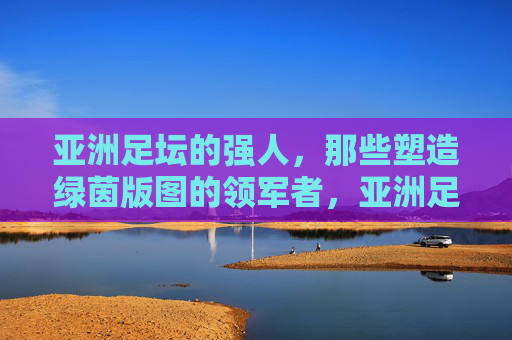 亚洲足坛的强人，那些塑造绿茵版图的领军者，亚洲足坛强人，绿茵版图的塑造者