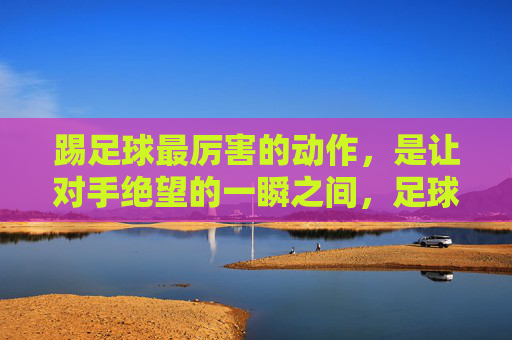 踢足球最厉害的动作，是让对手绝望的一瞬之间，足球最绝望瞬间，一击击垮对手