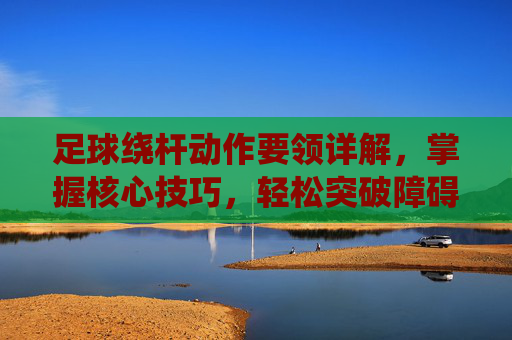 足球绕杆动作要领详解,掌握核心技巧,轻松突破障碍,足球绕杆,核心技巧与突破障碍动作要领详解 足球绕杆动作要领详解,掌握核心技巧,轻松突破障碍,足球绕杆,核心技巧与突破障碍动作要领详解