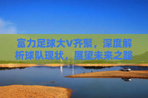 富力足球大V齐聚,深度解析球队现状,展望未来之路,富力足球大V齐聚,深度解析现状展望未来之路 富力足球大V齐聚,深度解析球队现状,展望未来之路,富力足球大V齐聚,深度解析现状展望未来之路