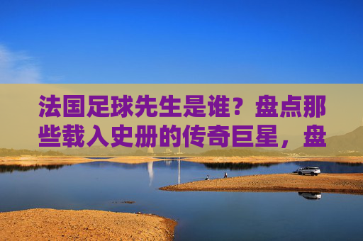 法国足球先生是谁？盘点那些载入史册的传奇巨星，盘点法国足球先生，载入史册的传奇巨星