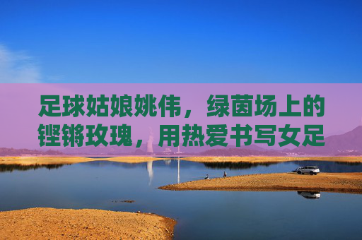 足球姑娘姚伟，绿茵场上的铿锵玫瑰，用热爱书写女足传奇，姚伟，绿茵铿锵玫瑰，热爱书写女足传奇