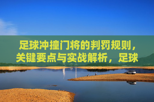 足球冲撞门将的判罚规则，关键要点与实战解析，足球冲撞门将判罚规则，关键要点与实战解析