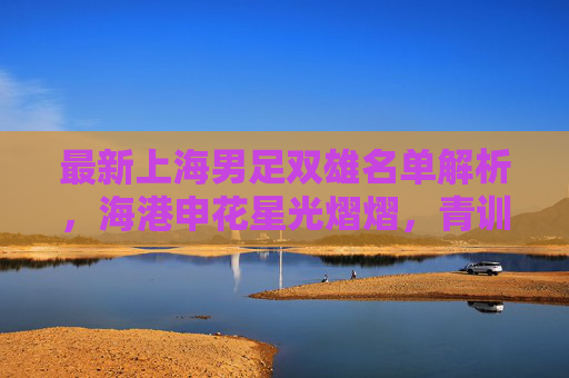 最新上海男足双雄名单解析,海港申花星光熠熠,青训力量蓄势待发,上海男足双雄名单解析,星光熠熠,青训蓄势待发 最新上海男足双雄名单解析,海港申花星光熠熠,青训力量蓄势待发,上海男足双雄名单解析,星光熠熠,青训蓄势待发