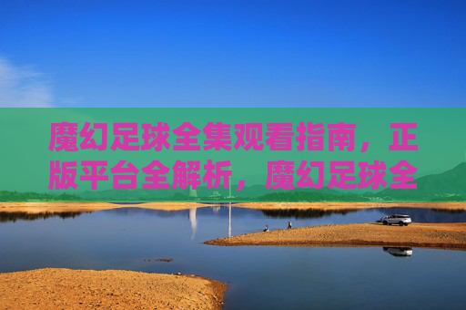 魔幻足球全集观看指南，正版平台全解析，魔幻足球全集观看指南，正版平台全解析