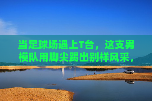 当足球场遇上T台，这支男模队用脚尖踢出别样风采，足球场×T台，男模队脚尖踢出别样风采
