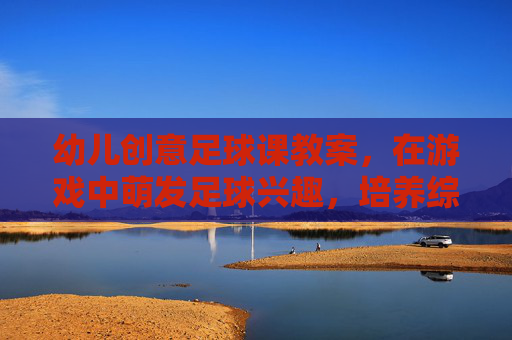 幼儿创意足球课教案,在游戏中萌发足球兴趣,培养综合能力,幼儿创意足球课,游戏中萌发兴趣,培育综合能力 幼儿创意足球课教案,在游戏中萌发足球兴趣,培养综合能力,幼儿创意足球课,游戏中萌发兴趣,培育综合能力
