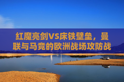 红魔亮剑VS床铁壁垒，曼联与马竞的欧洲战场攻防战，红魔亮剑VS床铁壁垒，曼联马竞欧战攻防战