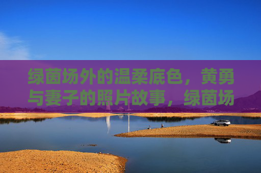 绿茵场外的温柔底色，黄勇与妻子的照片故事，绿茵场外的温柔底色，黄勇与妻子的照片故事