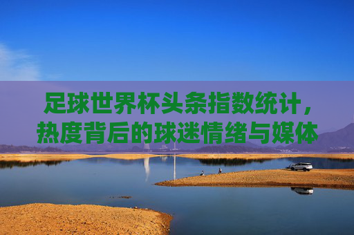 足球世界杯头条指数统计，热度背后的球迷情绪与媒体焦点