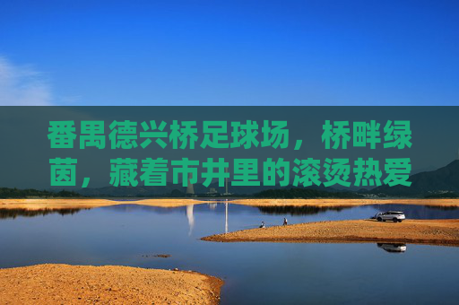 番禺德兴桥足球场,桥畔绿茵,藏着市井里的滚烫热爱,桥畔绿茵燃市井,德兴桥藏滚烫热爱 番禺德兴桥足球场,桥畔绿茵,藏着市井里的滚烫热爱,桥畔绿茵燃市井,德兴桥藏滚烫热爱