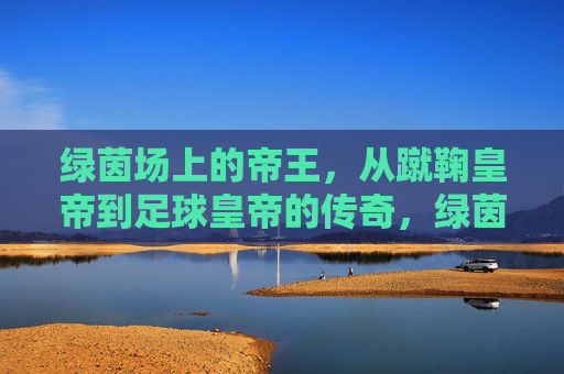 绿茵场上的帝王，从蹴鞠皇帝到足球皇帝的传奇，绿茵帝王，从蹴鞠到足球的传奇