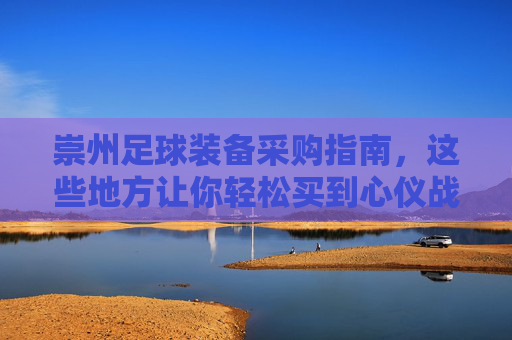崇州足球装备采购指南,这些地方让你轻松买到心仪战袍,崇州足球装备采购指南 崇州足球装备采购指南,这些地方让你轻松买到心仪战袍,崇州足球装备采购指南