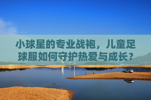 小球星的专业战袍，儿童足球服如何守护热爱与成长？儿童足球服，守护小球星热爱与成长的专业战袍