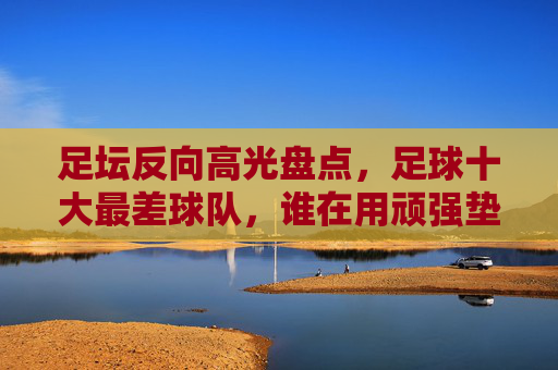 足坛反向高光盘点，足球十大最差球队，谁在用顽强垫底世界？足坛十大最差球队，用顽强垫底的足球印记