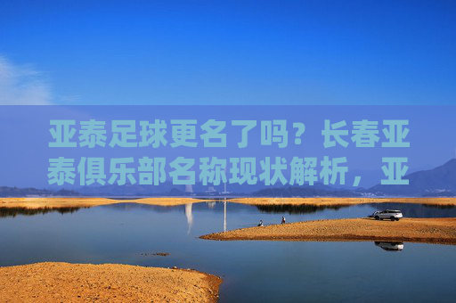 亚泰足球更名了吗？长春亚泰俱乐部名称现状解析，亚泰足球更名了吗？长春亚泰俱乐部名称现状