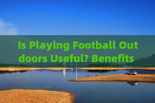 Is Playing Football Outdoors Useful? Benefits and Considerations，户外足球的益处与考量