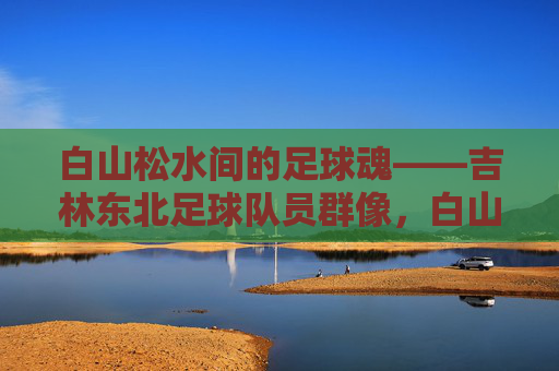 白山松水间的足球魂——吉林东北足球队员群像,白山松水间的足球魂,吉林东北球员群像 白山松水间的足球魂——吉林东北足球队员群像,白山松水间的足球魂,吉林东北球员群像