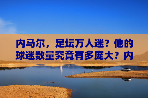 内马尔，足坛万人迷？他的球迷数量究竟有多庞大？内马尔，足坛万人迷，球迷数量究竟有多庞大？