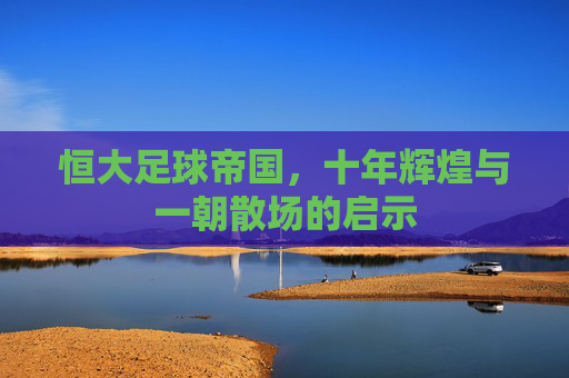 恒大足球帝国，十年辉煌与一朝散场的启示