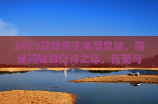 2023足球先生年度总结,群星闪耀的史诗之年,传奇与新星的交织乐章,2023足球先生年度总结,群星闪耀的史诗传奇与新星交织乐章 2023足球先生年度总结,群星闪耀的史诗之年,传奇与新星的交织乐章,2023足球先生年度总结,群星闪耀的史诗传奇与新星交织乐章