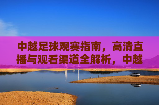 中越足球观赛指南,高清直播与观看渠道全解析,中越足球观赛指南,高清直播与观看渠道全解析 中越足球观赛指南,高清直播与观看渠道全解析,中越足球观赛指南,高清直播与观看渠道全解析