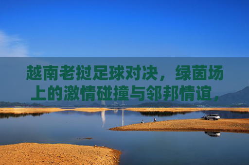 越南老挝足球对决，绿茵场上的激情碰撞与邻邦情谊，越南老挝足球对决，绿茵场激情碰撞与邻邦情谊