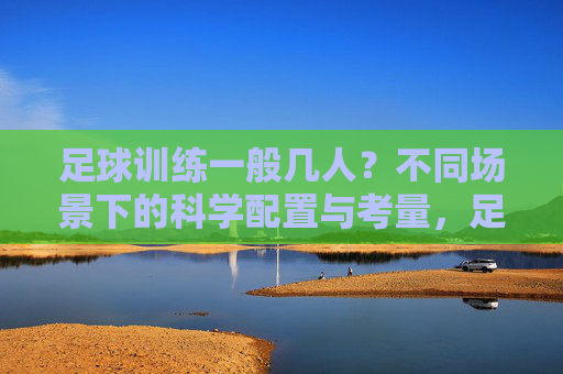 足球训练一般几人?不同场景下的科学配置与考量,足球训练人数,场景适配与科学配置 足球训练一般几人?不同场景下的科学配置与考量,足球训练人数,场景适配与科学配置
